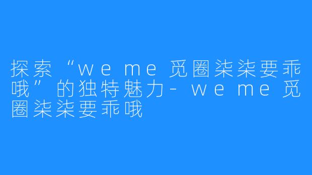 探索“weme觅圈柒柒要乖哦”的独特魅力-weme觅圈柒柒要乖哦