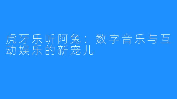 虎牙乐听阿兔：数字音乐与互动娱乐的新宠儿