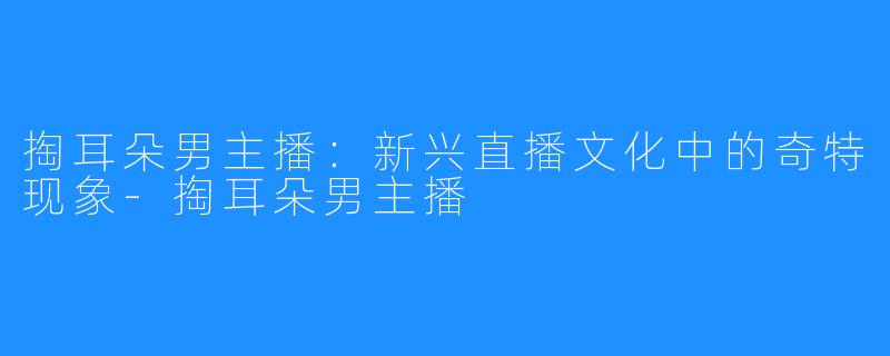 掏耳朵男主播:新兴直播文化中的奇特现象-掏耳朵男主播