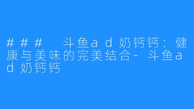 ### 斗鱼ad奶钙钙:健康与美味的完美结合-斗鱼ad奶钙钙