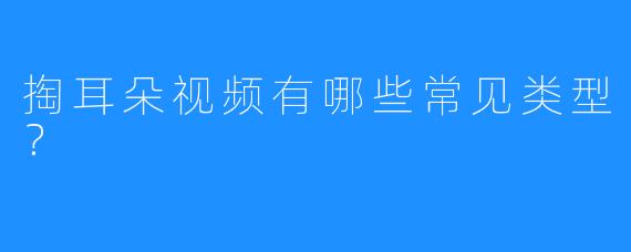 掏耳朵视频有哪些常见类型？