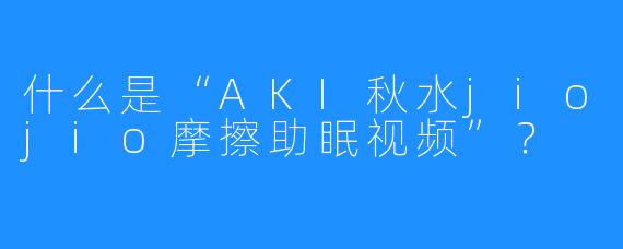 什么是“AKI秋水jiojio摩擦助眠视频”？