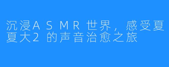 沉浸ASMR世界,感受夏夏大2的声音治愈之旅