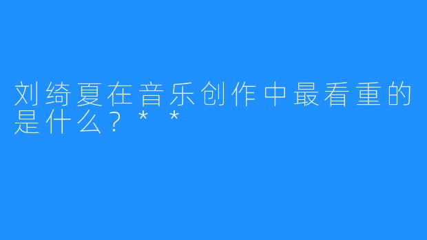 刘绮夏在音乐创作中最看重的是什么?**