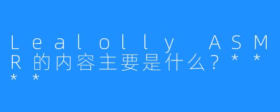 Lealolly ASMR的内容主要是什么？****
