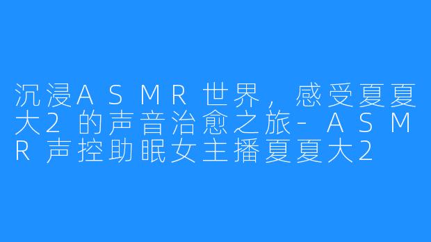 沉浸ASMR世界,感受夏夏大2的声音治愈之旅-ASMR声控助眠女主播夏夏大2