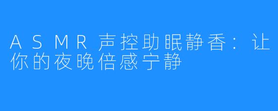 ASMR声控助眠静香:让你的夜晚倍感宁静