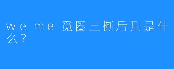 weme觅圈三撕后刑是什么？