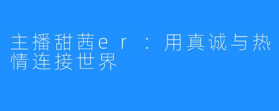 主播甜茜er：用真诚与热情连接世界