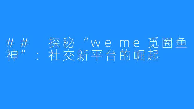 ## 探秘“weme觅圈鱼神”：社交新平台的崛起