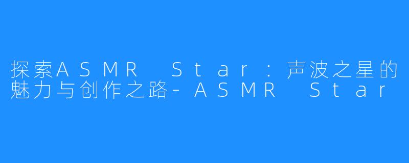 探索ASMR Star:声波之星的魅力与创作之路-ASMR Star