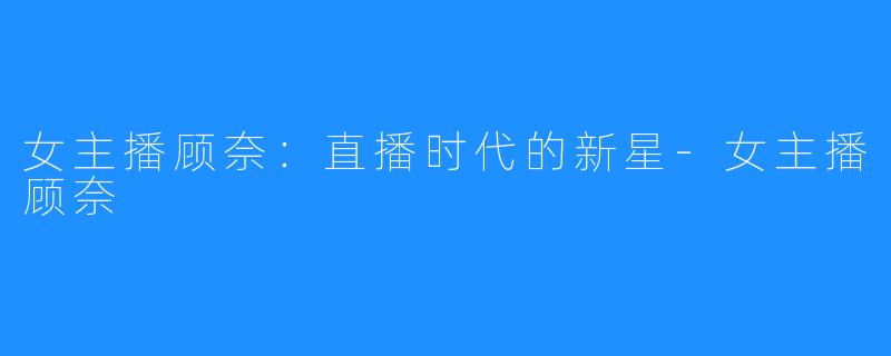 女主播顾奈：直播时代的新星-女主播顾奈