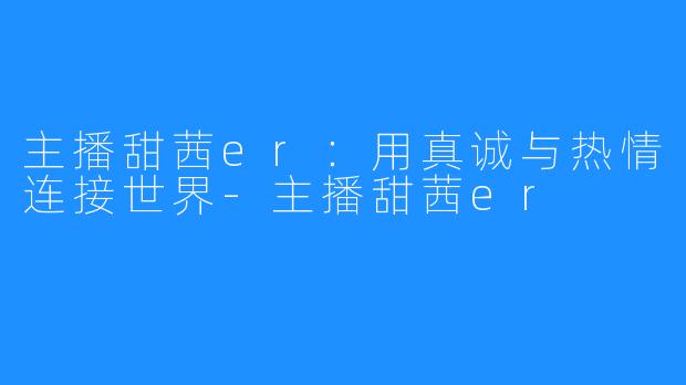 主播甜茜er：用真诚与热情连接世界-主播甜茜er