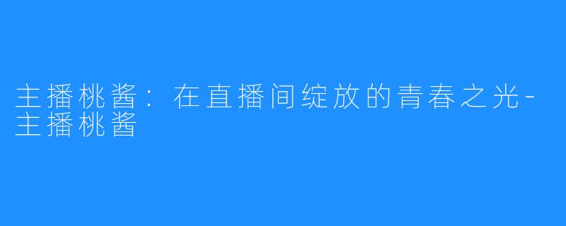主播桃酱:在直播间绽放的青春之光-主播桃酱