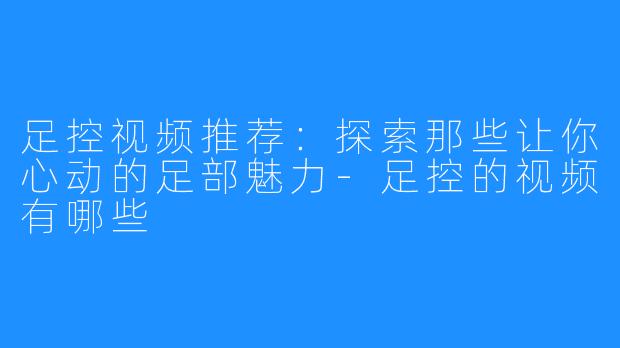 足控视频推荐:探索那些让你心动的足部魅力-足控的视频有哪些