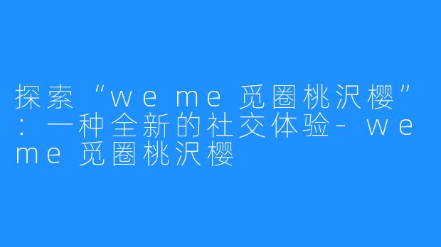 探索“weme觅圈桃沢樱”:一种全新的社交体验-weme觅圈桃沢樱
