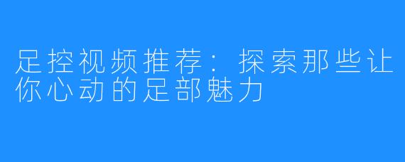 足控视频推荐:探索那些让你心动的足部魅力