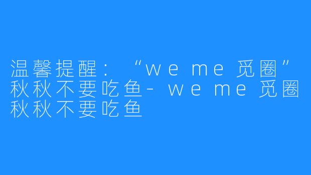 温馨提醒：“weme觅圈”秋秋不要吃鱼-weme觅圈秋秋不要吃鱼