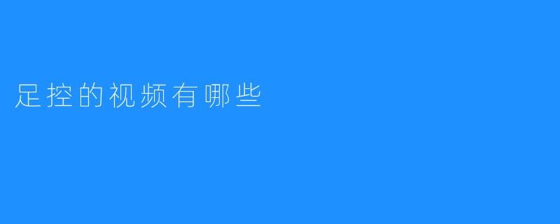 足控视频推荐：探索那些让你心动的足部魅力