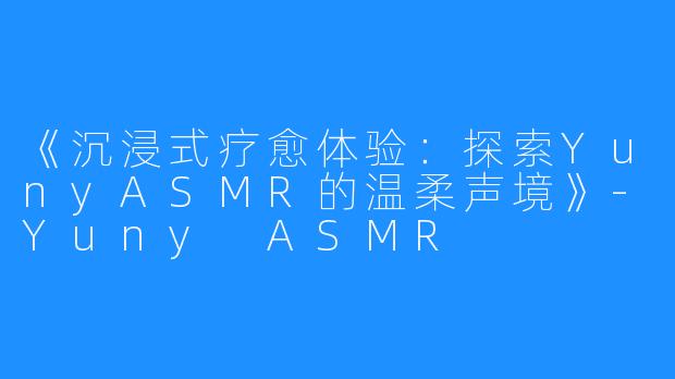 《沉浸式疗愈体验:探索YunyASMR的温柔声境》-Yuny ASMR