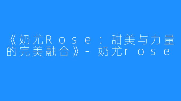 《奶尤Rose：甜美与力量的完美融合》-奶尤rose