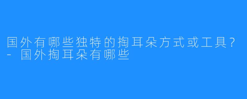 国外有哪些独特的掏耳朵方式或工具？-国外掏耳朵有哪些