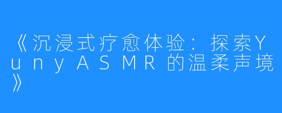 《沉浸式疗愈体验:探索YunyASMR的温柔声境》