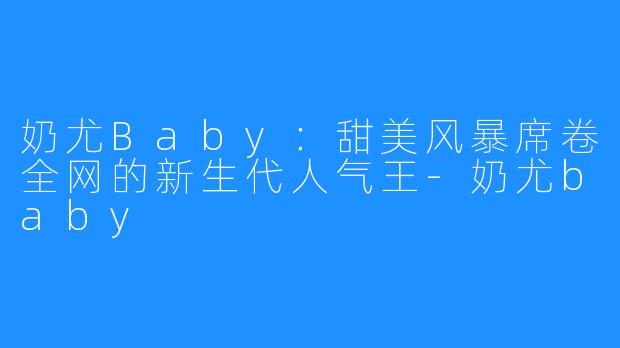 奶尤Baby:甜美风暴席卷全网的新生代人气王-奶尤baby
