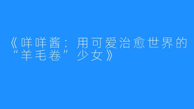 《咩咩酱:用可爱治愈世界的“羊毛卷”少女》