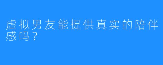 虚拟男友能提供真实的陪伴感吗?