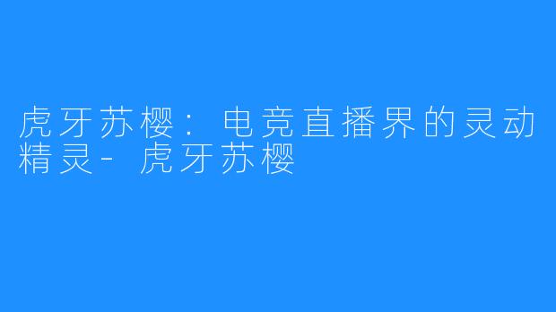 虎牙苏樱:电竞直播界的灵动精灵-虎牙苏樱