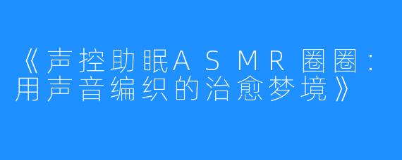 《声控助眠ASMR圈圈:用声音编织的治愈梦境》