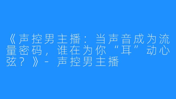 《声控男主播:当声音成为流量密码,谁在为你“耳”动心弦?》-声控男主播