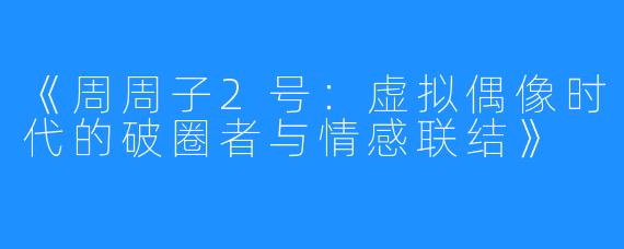 《周周子2号:虚拟偶像时代的破圈者与情感联结》