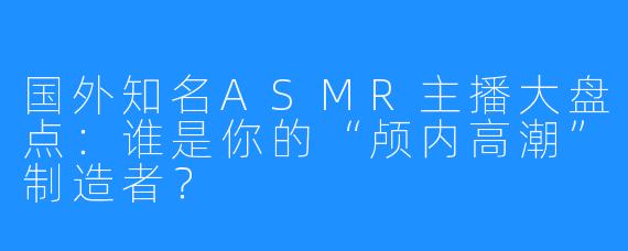 国外知名ASMR主播大盘点:谁是你的“颅内高潮”制造者?