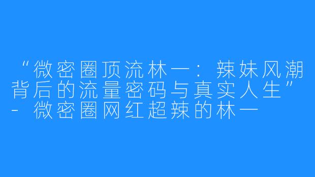 “微密圈顶流林一：辣妹风潮背后的流量密码与真实人生”-微密圈网红超辣的林一