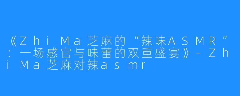 《ZhiMa芝麻的“辣味ASMR”:一场感官与味蕾的双重盛宴》-ZhiMa芝麻对辣asmr