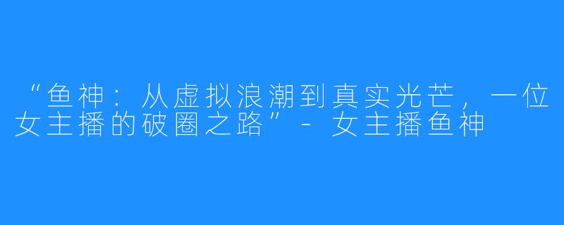 “鱼神:从虚拟浪潮到真实光芒,一位女主播的破圈之路”-女主播鱼神