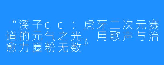 “溪子cc：虎牙二次元赛道的元气之光，用歌声与治愈力圈粉无数”