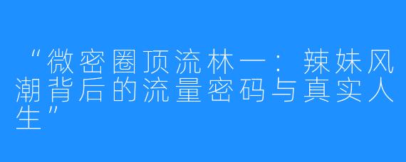 “微密圈顶流林一：辣妹风潮背后的流量密码与真实人生”