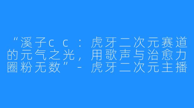 “溪子cc：虎牙二次元赛道的元气之光，用歌声与治愈力圈粉无数”-虎牙二次元主播溪子cc