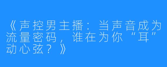 《声控男主播:当声音成为流量密码,谁在为你“耳”动心弦?》