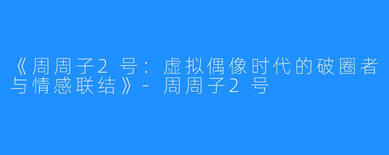 《周周子2号:虚拟偶像时代的破圈者与情感联结》-周周子2号