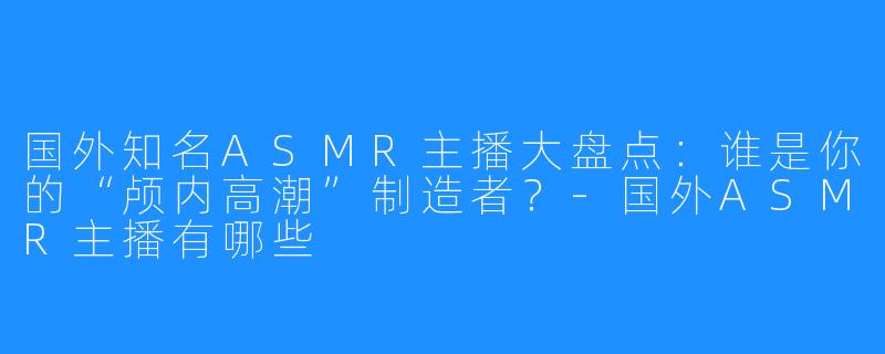 国外知名ASMR主播大盘点:谁是你的“颅内高潮”制造者?-国外ASMR主播有哪些
