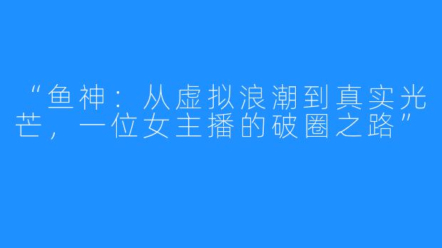 “鱼神:从虚拟浪潮到真实光芒,一位女主播的破圈之路”