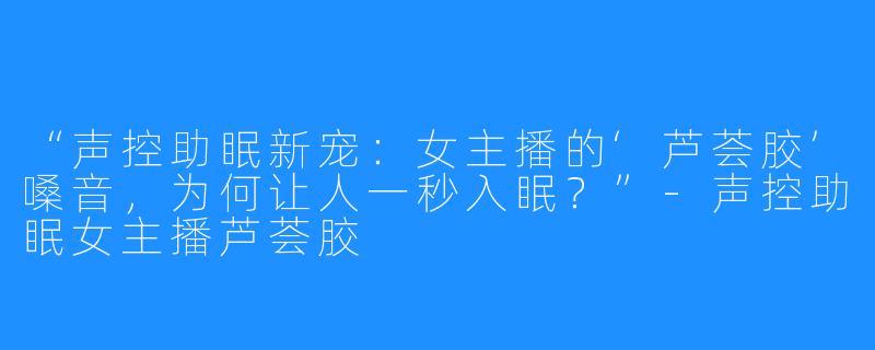 “声控助眠新宠:女主播的‘芦荟胶’嗓音,为何让人一秒入眠?”-声控助眠女主播芦荟胶