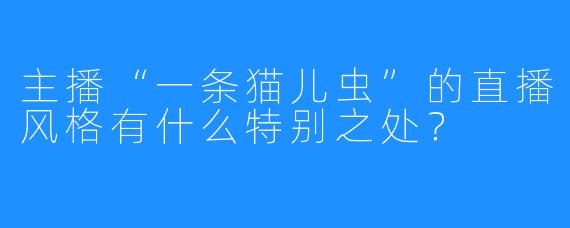 主播“一条猫儿虫”的直播风格有什么特别之处？