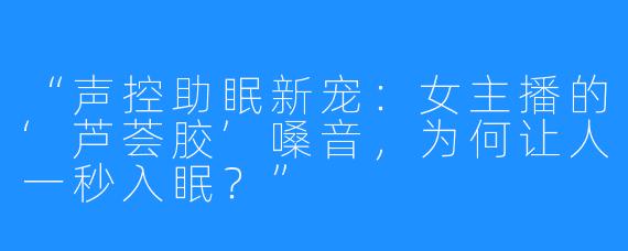 “声控助眠新宠:女主播的‘芦荟胶’嗓音,为何让人一秒入眠?”