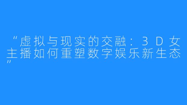 “虚拟与现实的交融:3D女主播如何重塑数字娱乐新生态”