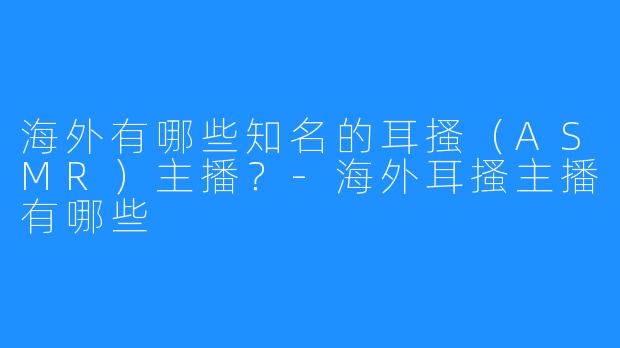 海外有哪些知名的耳搔（ASMR）主播？-海外耳搔主播有哪些